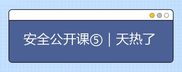 安全公開課⑤｜天熱了，這些防溺水安全知識(shí)家長(zhǎng)和孩子一起學(xué)！