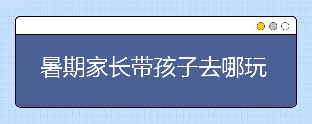 暑期家长带孩子去哪玩？带孩子必须去22个地方