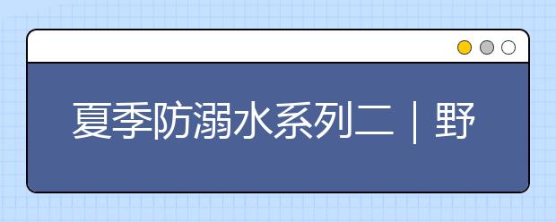 夏季防溺水系列二｜野外游泳多隱患，危險(xiǎn)水域莫涉足！