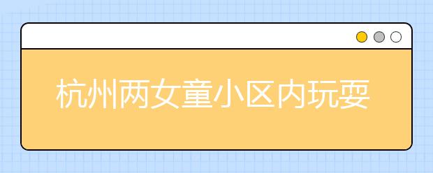 杭州两女童小区内玩耍瞬间身亡，快告诉孩子远离这些危险！