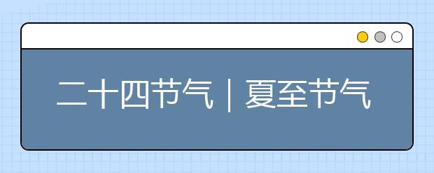 二十四節(jié)氣｜夏至節(jié)氣知識(shí)大全，氣象由來/民俗文化/節(jié)氣特點(diǎn)