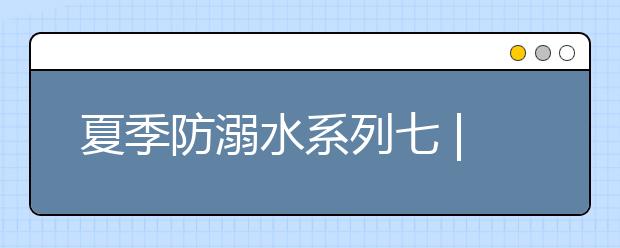 夏季防溺水系列七 | 暑期来临，防溺水知识要谨记！