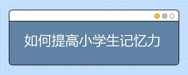 如何提高小學(xué)生記憶力？瞬間提高3倍記憶力方法