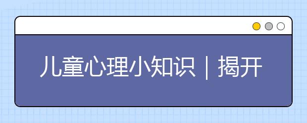 儿童心理小知识｜揭开儿童心理发展的神秘面纱，了解童年