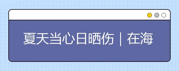 夏天當(dāng)心日曬傷｜在海邊待了2天后，身上突然奇癢無比！