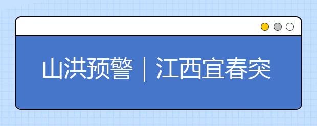 山洪預(yù)警｜江西宜春突遇山洪4人遇難，身在這些地方的人兒尤其要注意