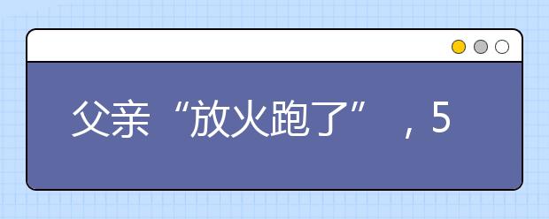 父親“放火跑了”，5歲女童出手避免大火！兒童消防安全教育該教給孩子什么？