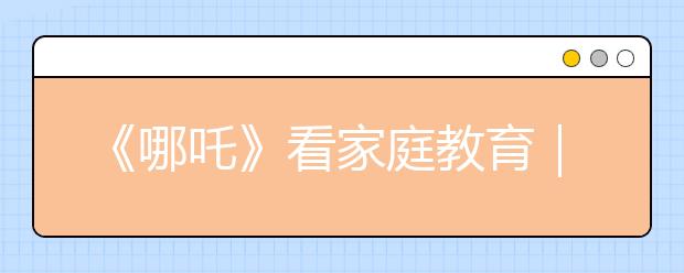 《哪吒》看家庭教育｜没有不可教的孩子，只有不会爱的父母！