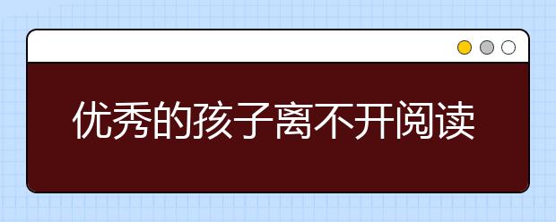 優(yōu)秀的孩子離不開閱讀，25條簡單建議讓孩子愛上閱讀！