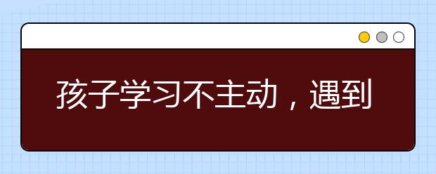 孩子学习不主动，遇到问题不主动请教，家长该怎么办？