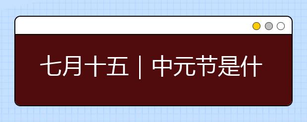 七月十五｜中元节是什么节？中元节重要习俗及风俗禁忌