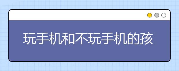 玩手機和不玩手機的孩子，十年之后差距有多大？