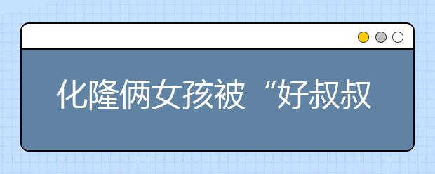 化隆俩女孩被“好叔叔”骗至小黑屋！加强对孩子的防性侵教育，刻不容缓！