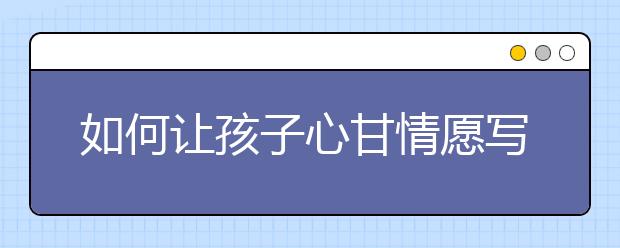 如何讓孩子心甘情愿寫(xiě)作業(yè)？附4大實(shí)用的做法！