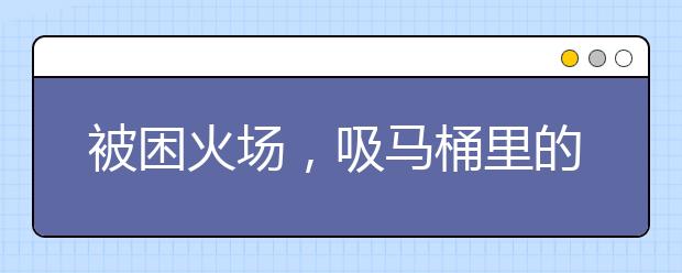 被困火場(chǎng)，吸馬桶里的空氣能救命？遇到火災(zāi)應(yīng)選擇正規(guī)/靠譜的自救方式