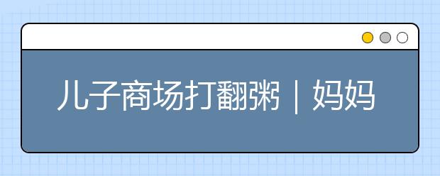 兒子商場打翻粥｜媽媽一句話被怒贊：父母的修養(yǎng)，決定了孩子的教養(yǎng)！