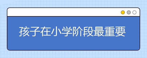 孩子在小学阶段最重要的16件事，比成绩还重要！（家长必读）