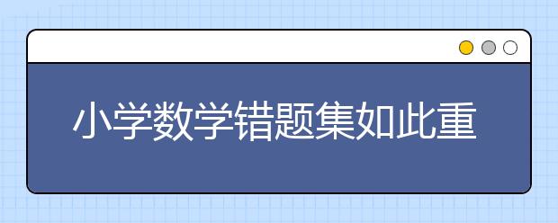 小學(xué)數(shù)學(xué)錯(cuò)題集如此重要，快給孩子提個(gè)醒，好好利用起來！