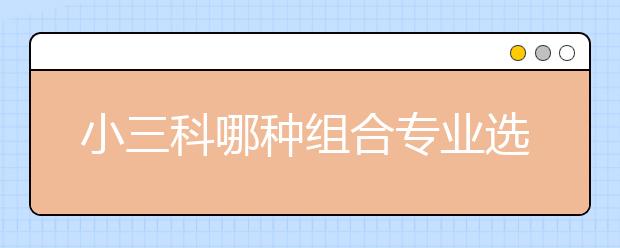 小三科哪种组合专业选择度最广？竞争压力最小？请看大数据~