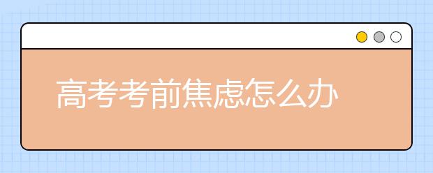 高考考前焦虑怎么办 如何保持高考良好心态-