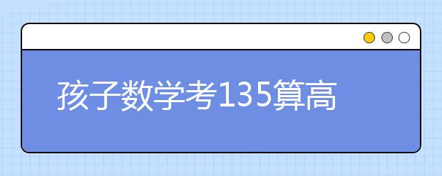 孩子數(shù)學考135算高分?事實卻是……