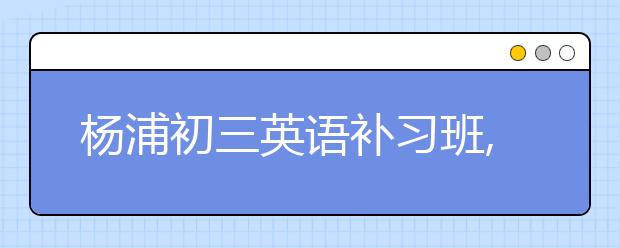 杨浦初三英语补习班,上海中考自招四大变化猜想