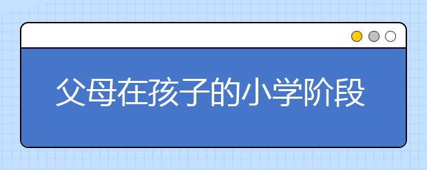 父母在孩子的小學(xué)階段應(yīng)該做的事情