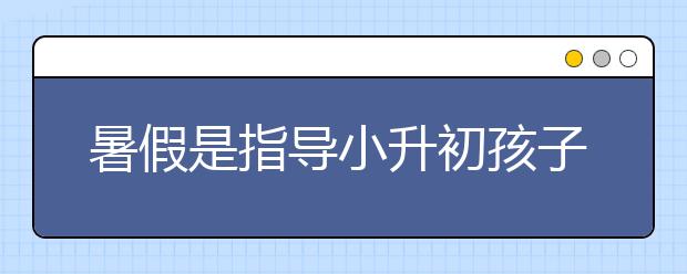 暑假是指導(dǎo)小升初孩子的好時候