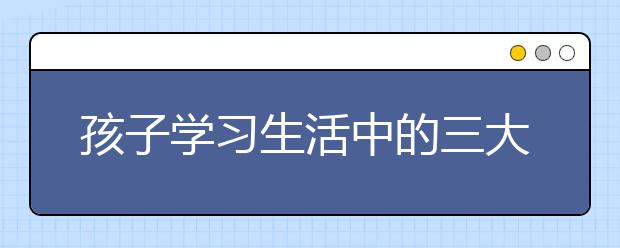 孩子学习生活中的三大问题家长如何来解决