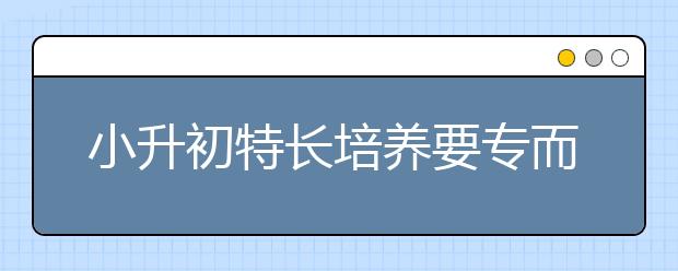 小升初特長培養(yǎng)要專而精,不宜分散精力