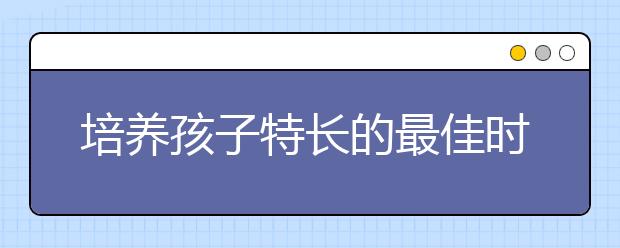 培養(yǎng)孩子特長(zhǎng)的最佳時(shí)段