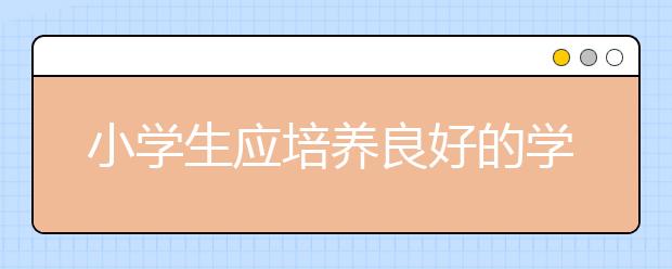 小學(xué)生應(yīng)培養(yǎng)良好的學(xué)習(xí)習(xí)慣和生活習(xí)慣