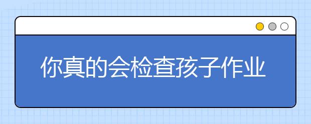 你真的會(huì)檢查孩子作業(yè)嗎 訣竅揭秘