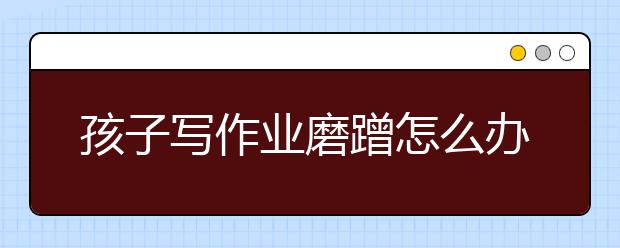 孩子写作业磨蹭怎么办，引导方式很重要