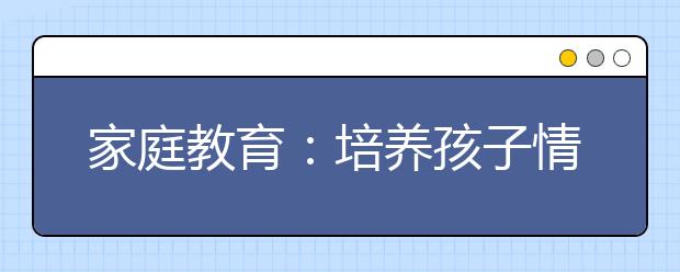 家庭教育：培养孩子情商必知的四大技巧