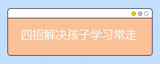 四招解決孩子學(xué)習(xí)常走神、做事馬虎