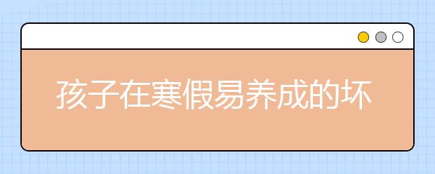 孩子在寒假易養(yǎng)成的壞習(xí)慣 家長(zhǎng)們?cè)撊绾螒?yīng)對(duì)