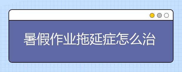 暑假作業(yè)拖延癥怎么治？家長們該出手了