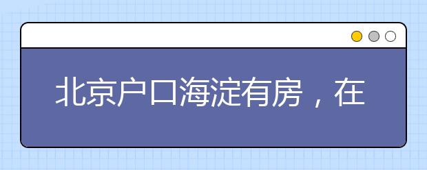 北京戶口海淀有房，在外地上小學(xué)，能回海淀小升初嗎