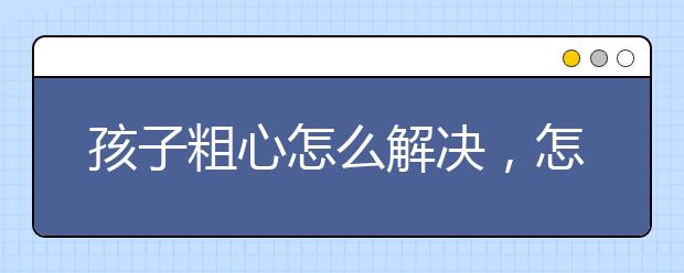 孩子粗心怎么解决，怎么变成细心