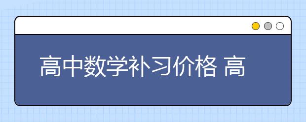 高中數(shù)學(xué)補(bǔ)習(xí)價格 高中數(shù)學(xué)補(bǔ)習(xí)一般多少錢？