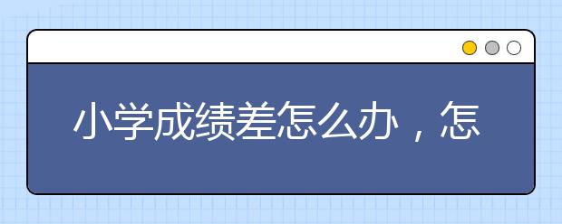 小学成绩差怎么办，怎么提升成绩