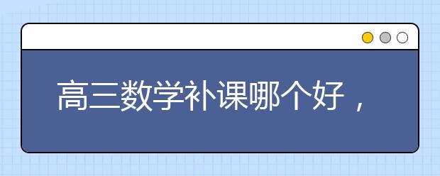 高三数学补课哪个好，高三数学补课多少钱