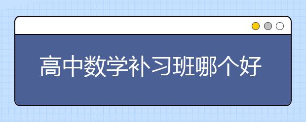 高中数学补习班哪个好，收费价格多少钱