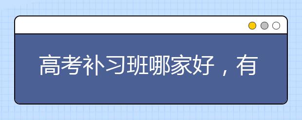 高考补习班哪家好，有没有补习效果