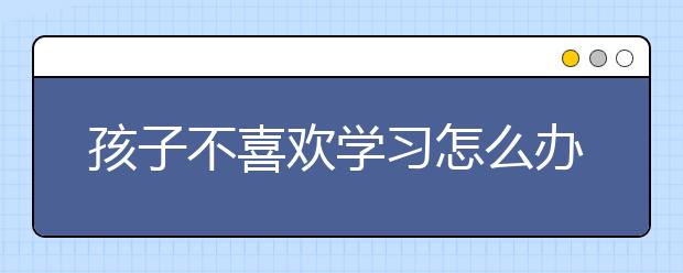 孩子不喜歡學(xué)習(xí)怎么辦，如何拯救