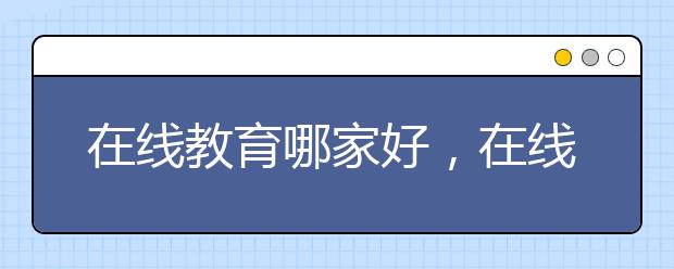 在线教育哪家好，在线教育怎么收费的