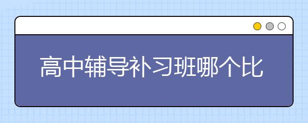 高中辅导补习班哪个比较好？高中辅导补习班推荐