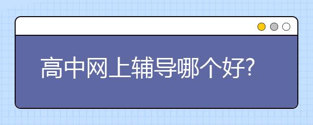 高中網(wǎng)上輔導(dǎo)哪個(gè)好?高中輔導(dǎo)要注意什么?