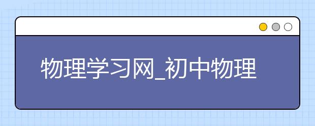 物理学习网_初中物理学习网_高中物理学习网站